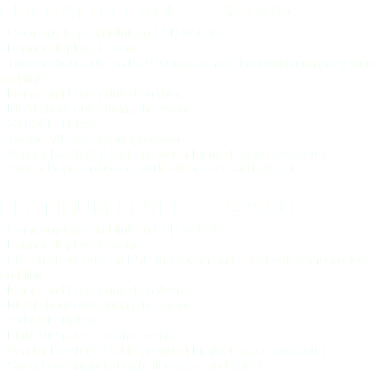 EMERALD LEVEL-----$5000 • Company logo and link on ESP website • Banner display at event • Twenty shout-outs on ESP Instagram and Facebook company logo and link • Name and Logo printed on flyers • MC’d shout-outs during the event • 60 Raffle Tickets • Twelve VIP passes to the event • Vendor Booth (6 ft table provided-Limited space available) • Swag Bags included with all passes and tickets PLATINUM LEVEL-----$2500 • Company logo and link on ESP website • Banner display at event • Fifteen shout-outs on ESP Instagram and Facebook company logo and link • Name and Logo printed on flyers • MC’d shout-outs during the event • 40 Raffle Tickets • Eight VIP passes to the event • Vendor Booth (6 ft table provided-Limited space available) • Swag Bags included with all passes and tickets 